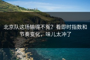 北京队这场输得不冤？看即时指数和节奏变化，味儿太冲了