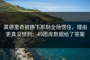 莫德里奇被换下那刻全场愣住，理由更真没想到：49图库数据给了答案