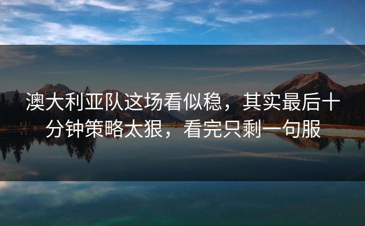 澳大利亚队这场看似稳,其实最后十分钟策略太狠,看完只剩一句服 澳大利亚队这场看似稳,其实最后十分钟策略太狠,看完只剩一句服