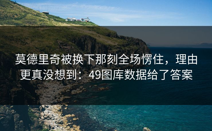莫德里奇被换下那刻全场愣住,理由更真没想到:49图库数据给了答案 莫德里奇被换下那刻全场愣住,理由更真没想到:49图库数据给了答案